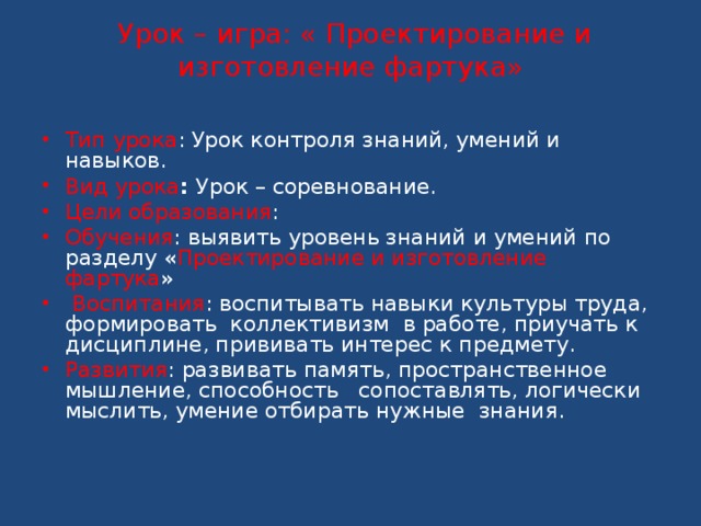  Урок – игра: « Проектирование и изготовление фартука»   Тип урока : Урок контроля знаний, умений и навыков. Вид урока : Урок – соревнование. Цели образования : Обучения : выявить уровень знаний и умений по разделу « Проектирование и изготовление фартука »  Воспитания : воспитывать навыки культуры труда, формировать коллективизм в работе, приучать к дисциплине, прививать интерес к предмету. Развития : развивать память, пространственное мышление, способность сопоставлять, логически мыслить, умение отбирать нужные знания. 