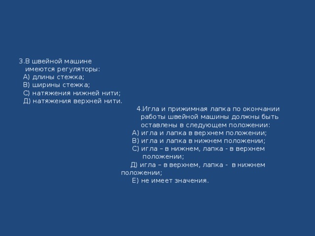 3.В швейной машине  имеются регуляторы:  А) длины стежка;  В) ширины стежка;  С) натяжения нижней нити;  Д) натяжения верхней нити.  4.Игла и прижимная лапка по окончании  работы швейной машины должны быть  оставлены в следующем положении:  А) игла и лапка в верхнем положении;  В) игла и лапка в нижнем положении;  С) игла – в нижнем, лапка - в верхнем  положении;  Д) игла – в верхнем, лапка - в нижнем   положении;  Е) не имеет значения.   