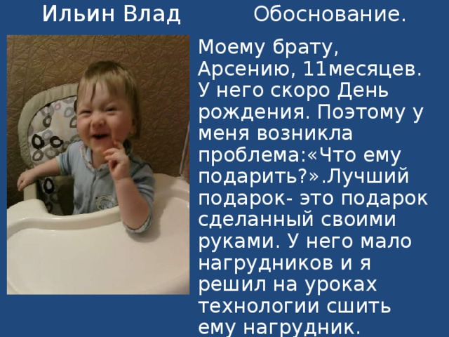 Ильин Влад Обоснование . Моему брату, Арсению, 11месяцев . У него скоро День рождения. Поэтому у меня возникла проблема:«Что ему подарить?».Лучший подарок- это подарок сделанный своими руками. У него мало нагрудников и я решил на уроках технологии сшить ему нагрудник . 