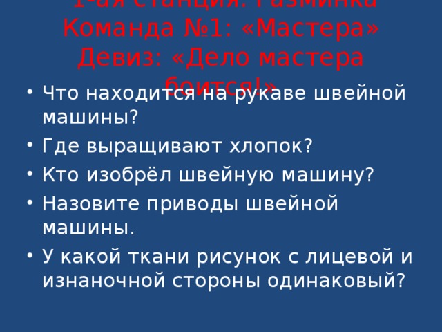   1-ая станция: Разминка  Команда №1: «Мастера»  Девиз: «Дело мастера боится!»   Что находится на рукаве швейной машины? Где выращивают хлопок? Кто изобрёл швейную машину? Назовите приводы швейной машины. У какой ткани рисунок с лицевой и изнаночной стороны одинаковый? 