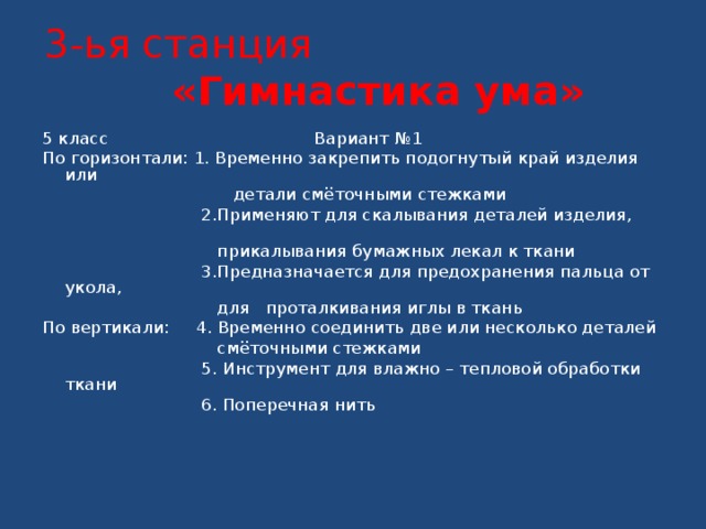 3-ья станция «Гимнастика ума» 5 класс Вариант №1 По горизонтали: 1. Временно закрепить подогнутый край изделия или  детали смёточными стежками  2.Применяют для скалывания деталей изделия,  прикалывания бумажных лекал к ткани  3.Предназначается для предохранения пальца от укола,  для проталкивания иглы в ткань По вертикали: 4. Временно соединить две или несколько деталей  смёточными стежками  5. Инструмент для влажно – тепловой обработки ткани  6. Поперечная нить     