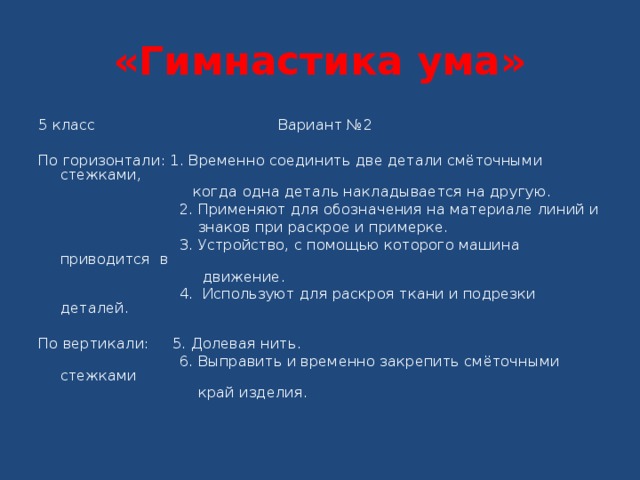 «Гимнастика ума» 5 класс Вариант № 2   По горизонтали: 1. Временно соединить две детали смёточными стежками,  когда одна деталь накладывается на другую.  2. Применяют для обозначения на материале линий и  знаков при раскрое и примерке.  3. Устройство, с помощью которого машина приводится в  движение.  4. Используют для раскроя ткани и подрезки деталей.   По вертикали: 5. Долевая нить.  6. Выправить и временно закрепить смёточными стежками  край изделия. 