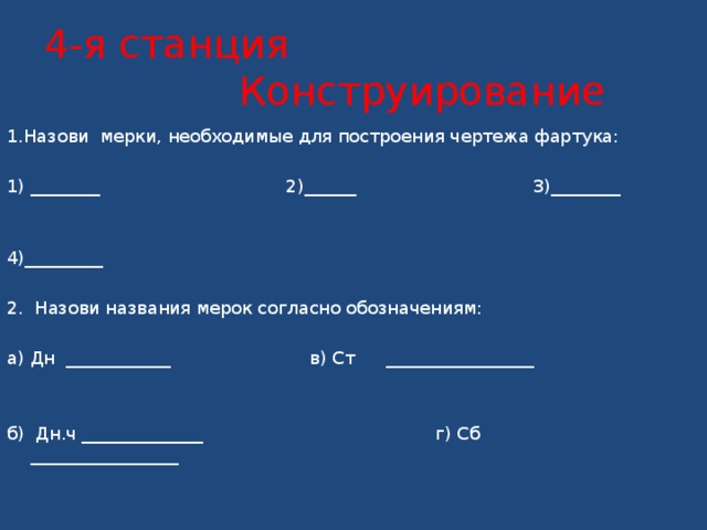   4-я станция Конструирование      1.Назови мерки, необходимые для построения чертежа фартука:   1) ________  2)______ 3)________   4)_________    2. Назови названия мерок согласно обозначениям:   а) Дн ____________   в) Ст  _________________     б) Дн.ч ______________ г) Сб _________________ 