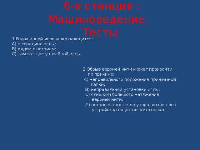  6-я станция : Машиноведение.  Тесты 1.В машинной игле ушко находится: А) в середине иглы; В) рядом с остриём; С) там же, где у швейной иглы.    2.Обрыв верхней нити может произойти  по причине:  А) неправильного положения прижимной  лапки;  В) неправильной установки иглы;  С) слишком большого натяжения  верхней нити;  Д) вставленного не до упора челночного  устройства шпульного колпачка.     