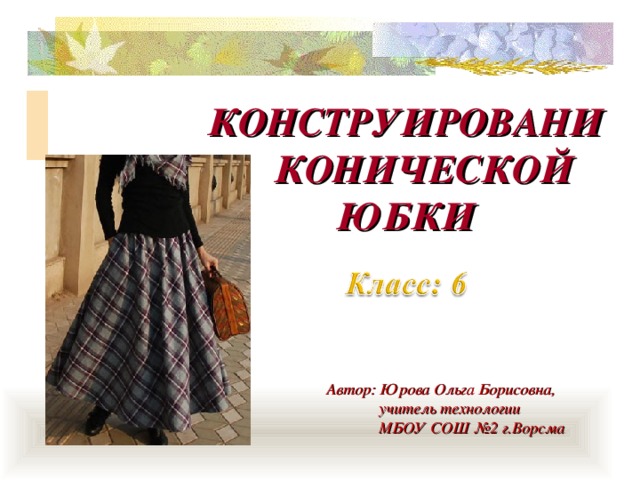 КОНСТРУИРОВАНИЕ КОНИЧЕСКОЙ ЮБКИ Автор: Юрова Ольга Борисовна,  учитель технологии  МБОУ СОШ №2 г.Ворсма 