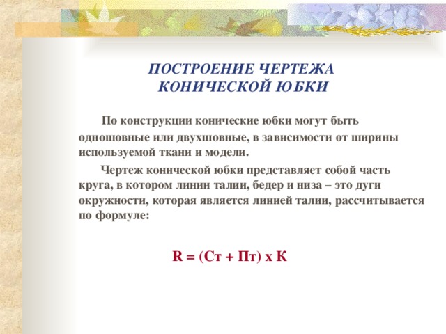 ПОСТРОЕНИЕ ЧЕРТЕЖА  КОНИЧЕСКОЙ ЮБКИ  По конструкции конические юбки могут быть одношовные или двухшовные, в зависимости от ширины используемой ткани и модели.  Чертеж конической юбки представляет собой часть круга, в котором линии талии, бедер и низа – это дуги окружности, которая является линией талии, рассчитывается по формуле:  R  =  (C т + Пт) х К 