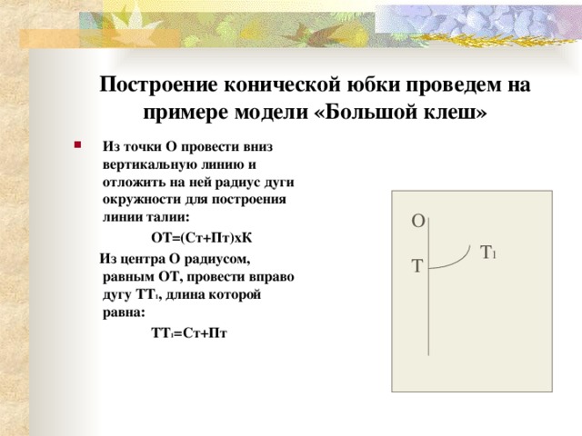 Построение конической юбки проведем на примере модели «Большой клеш» Из точки О провести вниз вертикальную линию и отложить на ней радиус дуги окружности для построения линии талии:  ОТ=(Ст+Пт)хК  Из центра О радиусом, равным ОТ, провести вправо дугу ТТ 1 , длина которой равна: ТТ 1 =Ст+Пт О Т 1 Т 