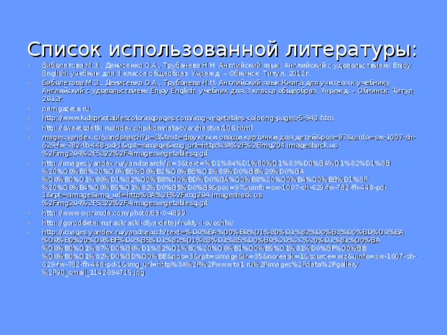 Список использованной литературы: Биболетова М.З., Денисенко О.А., Трубанева Н.Н. Английский язык: Английский с удовольствием/ Enjoy English : учебник для 3 класса общеобраз. Учрежд. – Обнинск: Титул, 2012г. Биболетова М.З., Денисенко О.А., Трубанева Н.Н. Английский язык:Книга для учителя к учебнику Английский с удовольствием/ Enjoy English : учебник для 3 класса общеобраз. Учрежд. – Обнинск: Титул, 2012г. primgazeta.ru http://www.kidsprintablescoloringpages.com/img-vegetables-coloring-pages-5-943.htm http://sweetsdetki.ru/index.php/komnata-tvorchestva/106.html mages.yandex.ru/yandsearch?p=3&text=фрукты и овощи картинки для детей&pos=97&uinfo=sw-1007-sh-629-fw-782-fh-448-pd-1&rpt=simage&img_url=http%3A%2F%2Fimg204.imageshack.us%2Fimg204%2F5322%2F4imagesvegetablesg.gif http://images.yandex.ru/yandsearch?p=3&text=%D1%84%D1%80%D1%83%D0%BA%D1%82%D1%8B%20%D0%B8%20%D0%BE%D0%B2%D0%BE%D1%89%D0%B8%20%D0%BA%D0%B0%D1%80%D1%82%D0%B8%D0%BD%D0%BA%D0%B8%20%D0%B4%D0%BB%D1%8F%20%D0%B4%D0%B5%D1%82%D0%B5%D0%B9&pos=97&uinfo=sw-1007-sh-629-fw-782-fh-448-pd-1&rpt=simage&img_url=http%3A%2F%2Fimg204.imageshack.us%2Fimg204%2F5322%2F4imagesvegetablesg.gif http://www.o-prirode.com/photo/63-0-4899 http://goroddetei.ru/raskraski-dlya-detej-frukty-i-ovoshhi/ http://images.yandex.ru/yandsearch?text=%D0%BA%D0%B0%D1%80%D1%82%D0%B8%D0%BD%D0%BA%D0%B0%20%D0%BF%D0%B5%D1%82%D1%83%D1%85%D0%B0%20%2C%20%D1%81%D0%BA%D0%B0%D1%87%D0%B0%D1%82%D1%8C%20%D0%B1%D0%B5%D1%81%D0%BF%D0%BB%D0%B0%D1%82%D0%BD%D0%BE&pos=3&rpt=simage&lr=35&noreask=1&source=wiz&uinfo=sw-1007-sh-629-fw-782-fh-448-pd-1&img_url=http%3A%2F%2Fwww.ta1.ru%2Fimages%2Fdata%2Fgallery%2F90_small_1142094715.jpg 