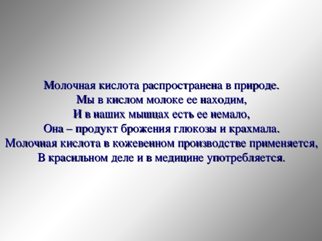 Молочная кислота распространена в природе. Мы в кислом молоке ее находим, И в наших мышцах есть ее немало, Она – продукт брожения глюкозы и крахмала. Молочная кислота в кожевенном производстве применяется, В красильном деле и в медицине употребляется. 