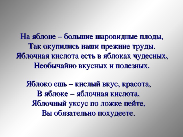 На яблоне – большие шаровидные плоды, Так окупились наши прежние труды. Яблочная кислота есть в яблоках чудесных, Необычайно вкусных и полезных. Яблоко ешь – кислый вкус, красота,  В яблоке – яблочная кислота.  Яблочный уксус по ложке пейте,  Вы обязательно похудеете. 