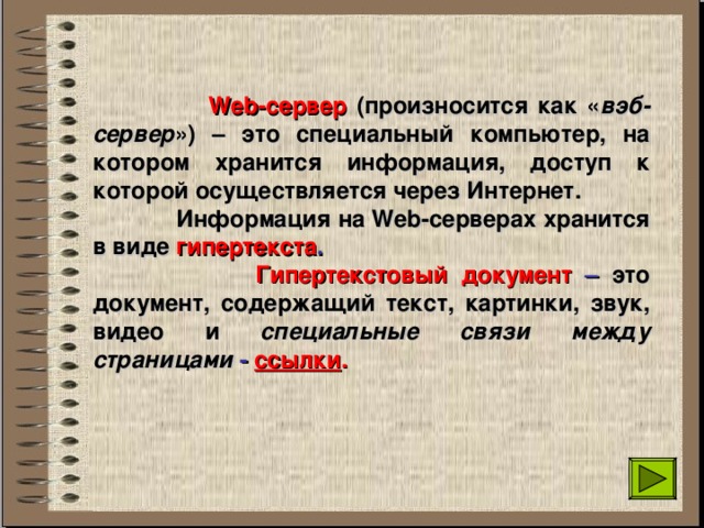  Web-сервер (произносится как « вэб- сервер ») – это специальный компьютер, на котором хранится информация, доступ к которой осуществляется через Интернет.  Информация на Web- серверах хранится в виде гипертекста .  Гипертекстовый документ – это документ, содержащий текст, картинки, звук, видео и специальные связи между страницами - ссылки .  