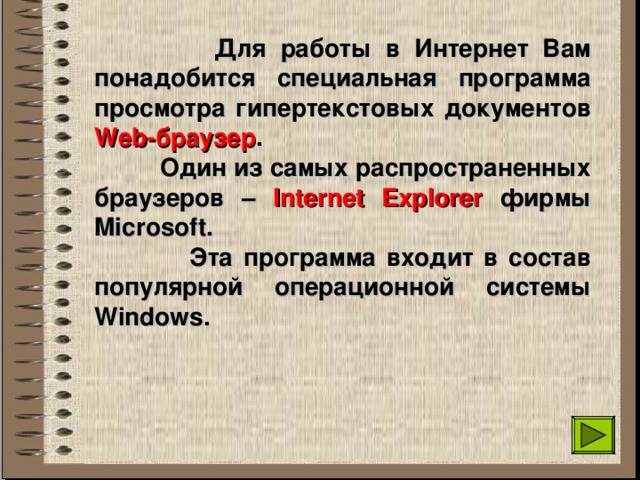  Для работы в Интернет Вам понадобится специальная программа просмотра гипертекстовых документов Web- браузер .  Один из самых распространенных браузеров – Internet Explorer  фирмы Microsoft.  Эта программа входит в состав популярной операционной системы Windows . 