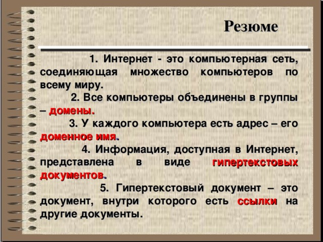 Резюме  1. Интернет - это компьютерная сеть, соединяющая множество компьютеров по всему миру.  2. Все компьютеры объединены в группы – домены.  3. У каждого компьютера есть адрес – его доменное имя .  4. Информация, доступная в Интернет, представлена в виде гипертекстовых документов .  5. Гипертекстовый документ – это документ, внутри которого есть ссылки на другие документы. 