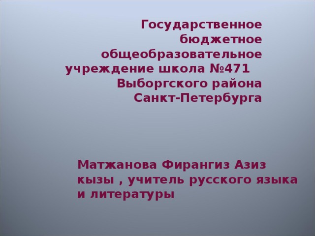 Государственное бюджетное общеобразовательное учреждение школа №471 Выборгского района Санкт-Петербурга Матжанова Фирангиз Азиз кызы , учитель русского языка и литературы 