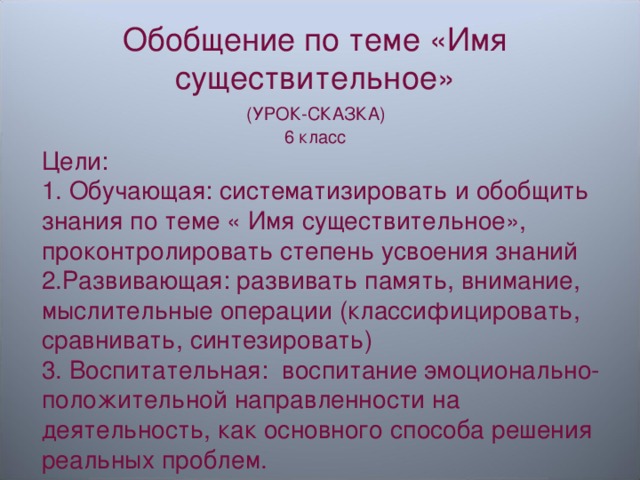 Обобщение по теме «Имя существительное»  (УРОК-СКАЗКА) 6 класс Цели: 1. Обучающая: систематизировать и обобщить знания по теме « Имя существительное», проконтролировать степень усвоения знаний 2.Развивающая: развивать память, внимание, мыслительные операции (классифицировать, сравнивать, синтезировать) 3. Воспитательная: воспитание эмоционально-положительной направленности на деятельность, как основного способа решения реальных проблем. 