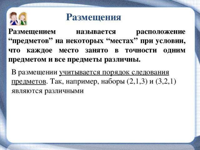 Размещения Размещением называется расположение “предметов” на некоторых “местах” при условии, что каждое место занято в точности одним предметом и все предметы различны. В размещении учитывается порядок следования предметов . Так, например, наборы (2,1,3) и (3,2,1) являются различными 