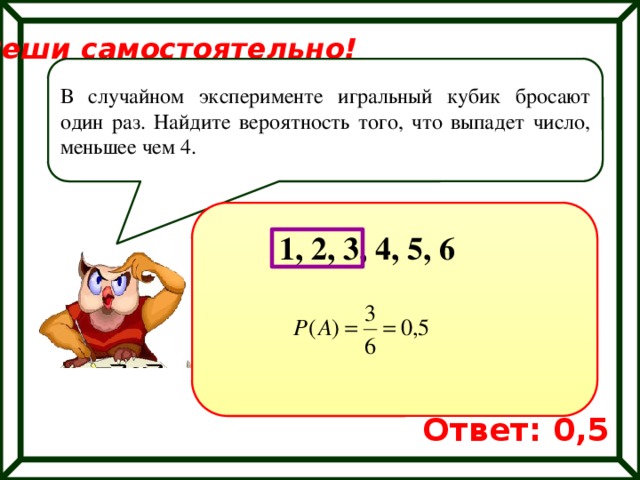 Реши самостоятельно! В случайном эксперименте игральный кубик бросают один раз. Найдите вероятность того, что выпадет число, меньшее чем 4. 1, 2, 3, 4, 5, 6 Ответ: 0,5 