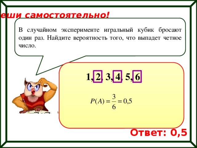 Реши самостоятельно! В случайном эксперименте игральный кубик бросают один раз. Найдите вероятность того, что выпадет четное число. 1, 2, 3, 4, 5, 6 Ответ: 0,5 