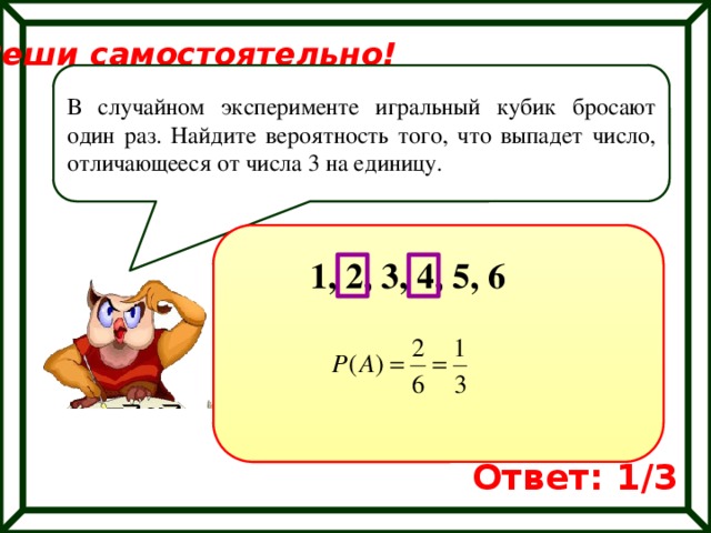 Реши самостоятельно! В случайном эксперименте игральный кубик бросают один раз. Найдите вероятность того, что выпадет число, отличающееся от числа 3 на единицу. 1, 2, 3, 4, 5, 6 Ответ: 1/3 