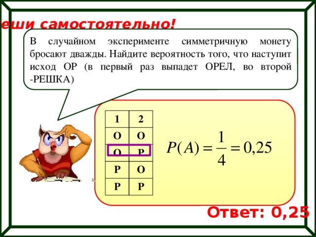 Реши самостоятельно! В случайном эксперименте симметричную монету бросают дважды. Найдите вероятность того, что наступит исход ОР (в первый раз выпадет ОРЕЛ, во второй -РЕШКА) 1 О 2 О О Р Р Р О Р Ответ: 0,25 