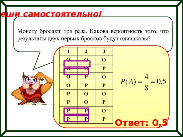 Реши самостоятельно! Монету бросают три раза. Какова вероятность того, что результаты двух первых бросков будут одинаковы? 1 2 О О О 3 О О О Р Р О Р О Р Р О Р О Р О Р Р Р Р О Р Ответ: 0,5 