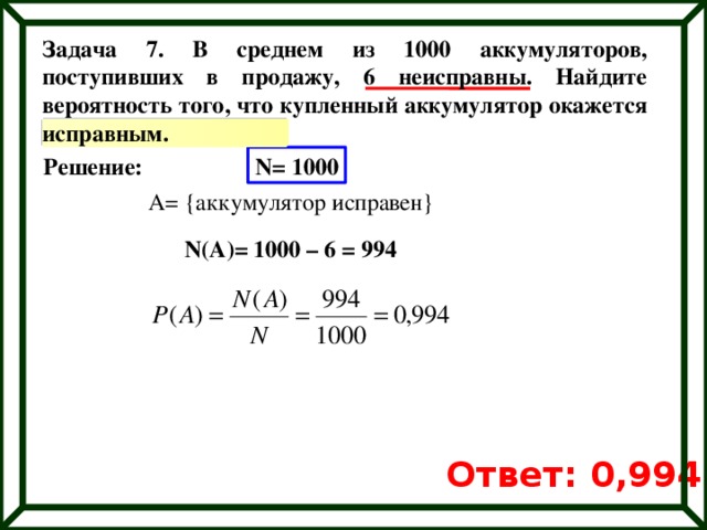 Задача 7. В среднем из 1000 аккумуляторов, поступивших в продажу, 6 неисправны. Найдите вероятность того, что купленный аккумулятор окажется исправным. Решение: N= 1000 A= {аккумулятор исправен} N(A)= 1000 – 6 = 994 Ответ: 0,994 