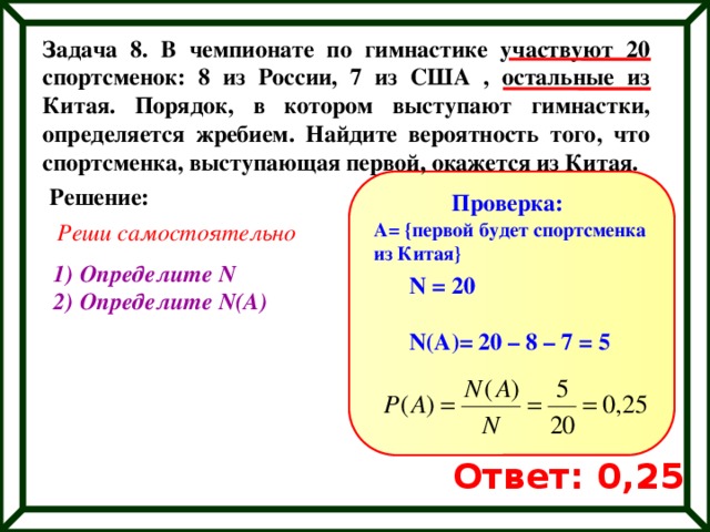 Задача 8. В чемпионате по гимнастике участвуют 20 спортсменок: 8 из России, 7 из США , остальные из Китая. Порядок, в котором выступают гимнастки, определяется жребием. Найдите вероятность того, что спортсменка, выступающая первой, окажется из Китая. Решение: Проверка: Реши самостоятельно A= {первой будет спортсменка из Китая} Определите N Определите N(A) N = 20  N(A)= 20 – 8 – 7 = 5 Ответ: 0,25 