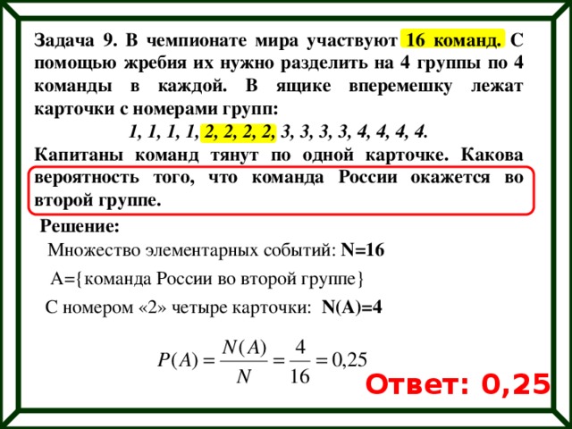 Задача 9. В чемпионате мира участвуют 16 команд. С помощью жребия их нужно разделить на 4 группы по 4 команды в каждой. В ящике вперемешку лежат карточки с номерами групп: 1, 1, 1, 1, 2, 2, 2, 2, 3, 3, 3, 3, 4, 4, 4, 4. Капитаны команд тянут по одной карточке. Какова вероятность того, что команда России окажется во второй группе. Решение: Множество элементарных событий: N=16 A={команда России во второй группе} С номером «2» четыре карточки: N(A)=4 Ответ: 0,25 