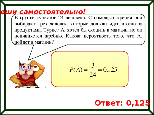 Реши самостоятельно! В группе туристов 24 человека. С помощью жребия они выбирают трех человек, которые должны идти в село за продуктами. Турист А. хотел бы сходить в магазин, но он подчиняется жребию. Какова вероятность того, что А. пойдет в магазин? Ответ: 0,125 