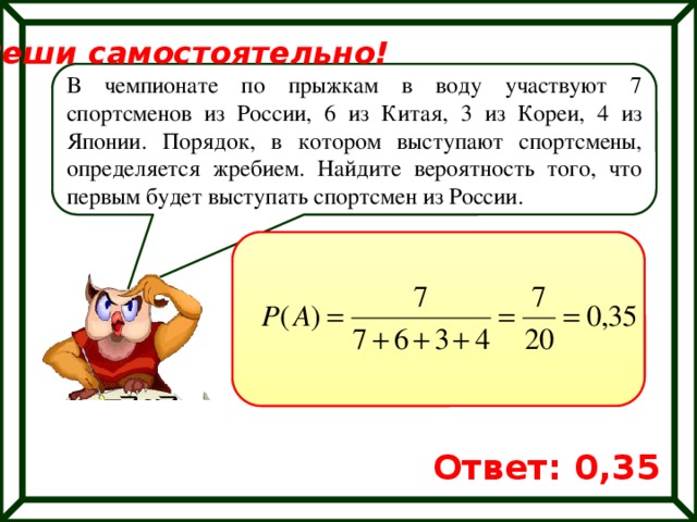 Реши самостоятельно! В чемпионате по прыжкам в воду участвуют 7 спортсменов из России, 6 из Китая, 3 из Кореи, 4 из Японии. Порядок, в котором выступают спортсмены, определяется жребием. Найдите вероятность того, что первым будет выступать спортсмен из России. Ответ: 0,35 