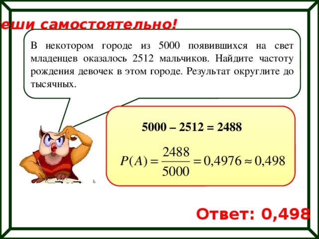 Реши самостоятельно! В некотором городе из 5000 появившихся на свет младенцев оказалось 2512 мальчиков. Найдите частоту рождения девочек в этом городе. Результат округлите до тысячных. 5000 – 2512 = 2488 Ответ: 0,498 