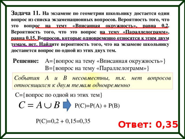 Задача 11. На экзамене по геометрии школьнику достается один вопрос из списка экзаменационных вопросов. Вероятность того, что это вопрос на тему «Вписанная окружность», равна 0,2. Вероятность того, что это вопрос на тему «Параллелограмм», равна 0,15. Вопросов, которые одновременно относятся к этим двум темам, нет. Найдите вероятность того, что на экзамене школьнику достанется вопрос по одной из этих двух тем. Решение: А={вопрос на тему «Вписанная окружность»} B={вопрос на тему «Параллелограмм»} События А и В несовместны, т.к. нет вопросов относящихся к двум темам одновременно С={вопрос по одной из этих тем} Р(С)=Р(А) + Р(В) Р(С)=0,2 + 0,15=0,35 Ответ: 0,35 