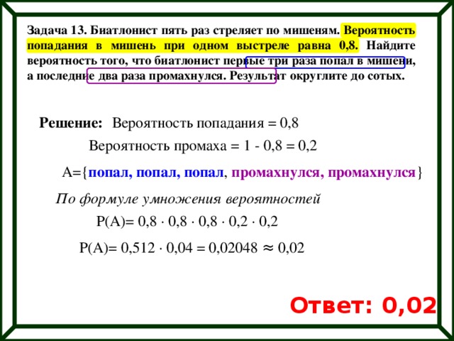 Задача 13. Биатлонист пять раз стреляет по мишеням. Вероятность попадания в мишень при одном выстреле равна 0,8. Найдите вероятность того, что биатлонист первые три раза попал в мишени, а последние два раза промахнулся. Результат округлите до сотых. Решение: Вероятность попадания = 0,8 Вероятность промаха = 1 - 0,8 = 0,2 А={ попал, попал, попал , промахнулся, промахнулся } По формуле умножения вероятностей Р(А)= 0,8 ∙ 0,8 ∙ 0,8 ∙ 0,2 ∙ 0,2 Р(А)= 0,512 ∙ 0,04 = 0,02048 ≈ 0,02 Ответ: 0,02 