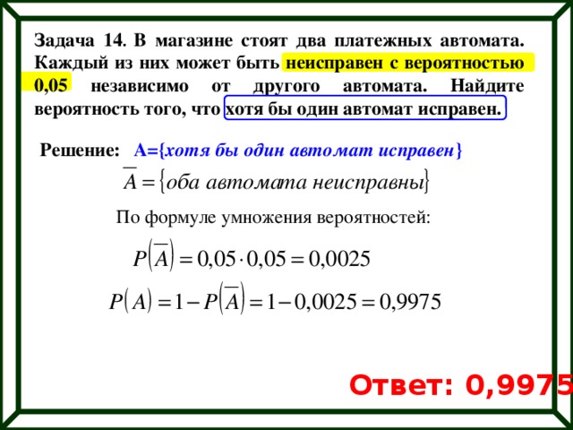 Задача 14 . В магазине стоят два платежных автомата. Каждый из них может быть неисправен с вероятностью 0,05 независимо от другого автомата. Найдите вероятность того, что хотя бы один автомат исправен. Решение: А={ хотя бы один автомат исправен } По формуле умножения вероятностей: Ответ: 0,9975 