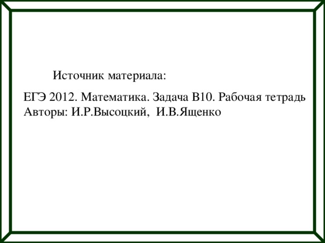 Источник материала: ЕГЭ 2012. Математика. Задача В10. Рабочая тетрадь Авторы: И.Р.Высоцкий, И.В.Ященко 