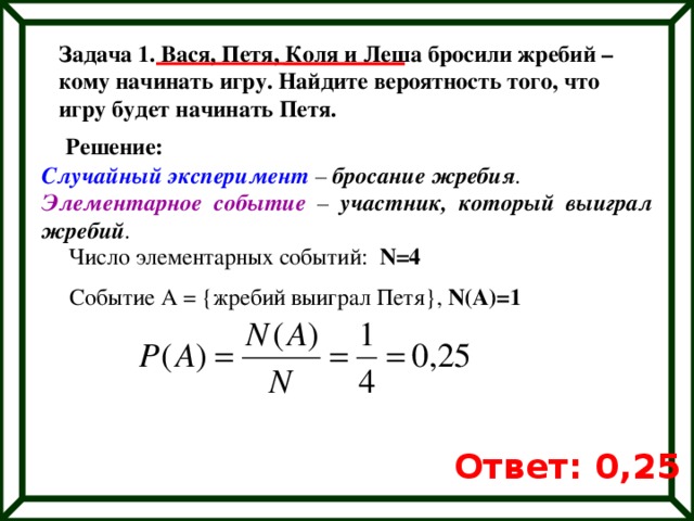 Задача 1. Вася, Петя, Коля и Леша бросили жребий – кому начинать игру. Найдите вероятность того, что игру будет начинать Петя. Решение: Случайный эксперимент – бросание жребия . Элементарное событие – участник, который выиграл жребий . Число элементарных событий: N=4 Событие А = {жребий выиграл Петя}, N(A)=1 Ответ: 0,25 