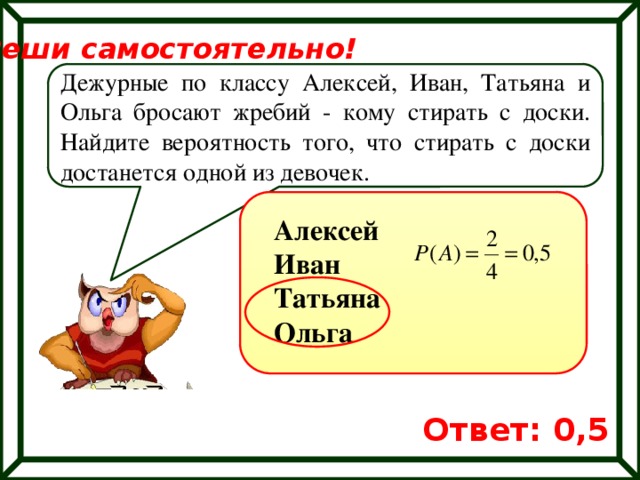 Реши самостоятельно! Дежурные по классу Алексей, Иван, Татьяна и Ольга бросают жребий - кому стирать с доски. Найдите вероятность того, что стирать с доски достанется одной из девочек. Алексей Иван Татьяна Ольга Ответ: 0,5 