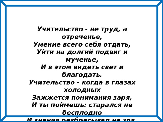 Учительство - не труд, а отреченье, Умение всего себя отдать, Уйти на долгий подвиг и мученье, И в этом видеть свет и благодать. Учительство - когда в глазах холодных Зажжется понимания заря, И ты поймешь: старался не бесплодно И знания разбрасывал не зря. 