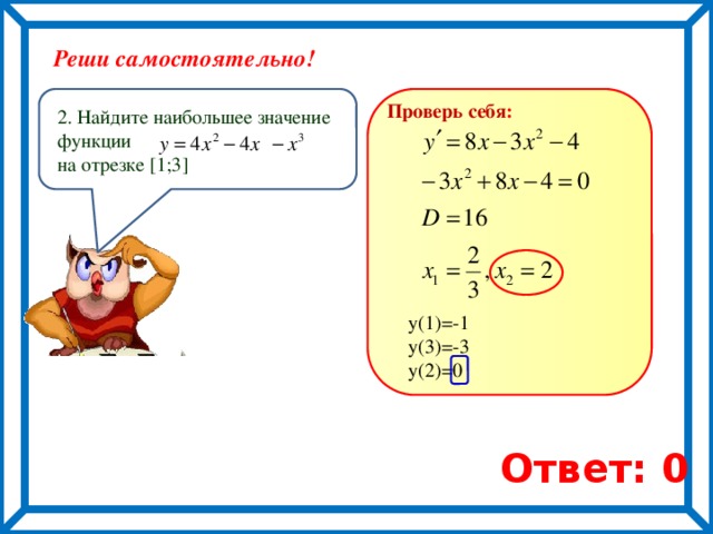 Реши самостоятельно! Проверь себя : 2. Найдите наибольшее значение функции на отрезке [1;3] у(1)=-1 у(3)=-3 у(2)=0 Ответ: 0 