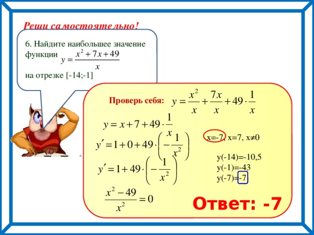 Реши самостоятельно! 6. Найдите наибольшее значение функции на отрезке [-14;-1] Проверь себя : х=-7, х=7, х≠0 у(-14)=-10,5 у(-1)=-43 у(-7)=-7 Ответ: -7 