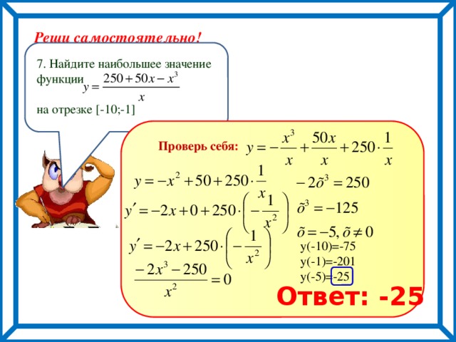 Реши самостоятельно! 7. Найдите наибольшее значение функции на отрезке [-10;-1] Проверь себя : у(-10)=-75 у(-1)=-201 у(-5)=-25 Ответ: -25 