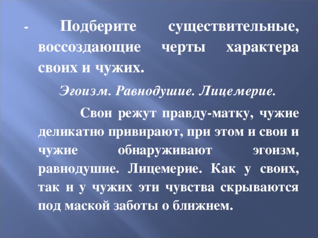 - Подберите существительные, воссоздающие черты характера своих и чужих. Эгоизм. Равнодушие. Лицемерие. Свои режут правду-матку, чужие деликатно привирают, при этом и свои и чужие обнаруживают эгоизм, равнодушие. Лицемерие. Как у своих, так и у чужих эти чувства скрываются под маской заботы о ближнем. 