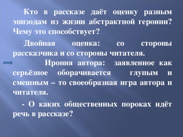 Кто в рассказе даёт оценку разным эпизодам из жизни абстрактной героини? Чему это способствует? Двойная оценка: со стороны рассказчика и со стороны читателя. Ирония автора: заявленное как серьёзное оборачивается глупым и смешным – то своеобразная игра автора и читателя. - О каких общественных пороках идёт речь в рассказе? 