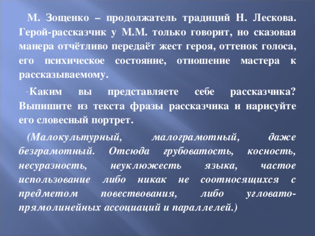 М. Зощенко – продолжатель традиций Н. Лескова. Герой-рассказчик у М.М. только говорит, но сказовая манера отчётливо передаёт жест героя, оттенок голоса, его психическое состояние, отношение мастера к рассказываемому. Каким вы представляете себе рассказчика? Выпишите из текста фразы рассказчика и нарисуйте его словесный портрет. (Малокультурный, малограмотный, даже безграмотный. Отсюда грубоватость, косность, несуразность, неуклюжесть языка, частое использование либо никак не соотносящихся с предметом повествования, либо угловато-прямолинейных ассоциаций и параллелей.) 