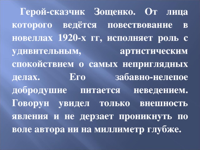 Герой-сказчик Зощенко. От лица которого ведётся повествование в новеллах 1920-х гг, исполняет роль с удивительным, артистическим спокойствием о самых неприглядных делах. Его забавно-нелепое добродушие питается неведением. Говорун увидел только внешность явления и не дерзает проникнуть по воле автора ни на миллиметр глубже. 