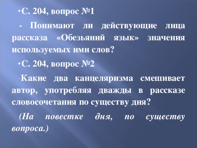 С. 204, вопрос №1 - Понимают ли действующие лица рассказа «Обезьяний язык» значения используемых ими слов? С. 204, вопрос №2 Какие два канцеляризма смешивает автор, употребляя дважды в рассказе словосочетания по существу дня? (На повестке дня, по существу вопроса.) 