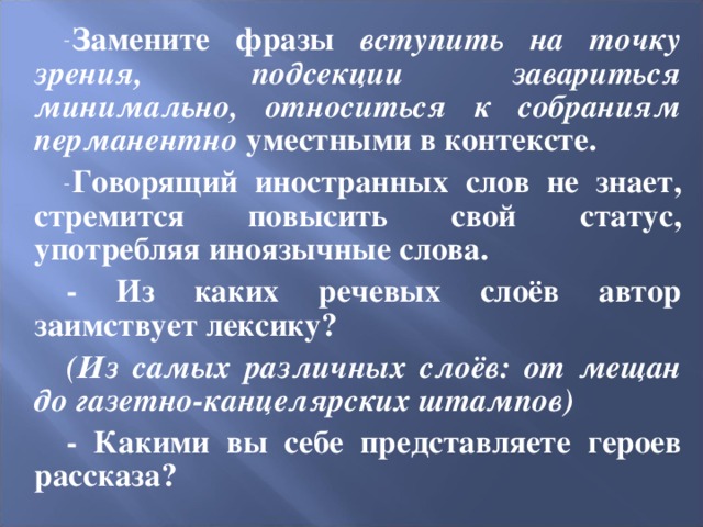 Замените фразы вступить на точку зрения, подсекции завариться минимально, относиться к собраниям перманентно уместными в контексте. Говорящий иностранных слов не знает, стремится повысить свой статус, употребляя иноязычные слова. - Из каких речевых слоёв автор заимствует лексику? (Из самых различных слоёв: от мещан до газетно-канцелярских штампов) - Какими вы себе представляете героев рассказа? 