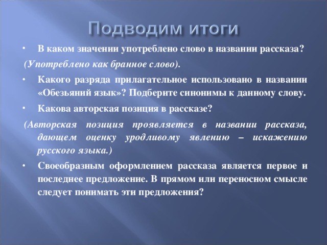 В каком значении употреблено слово в названии рассказа? (Употреблено как бранное слово). Какого разряда прилагательное использовано в названии «Обезьяний язык»? Подберите синонимы к данному слову. Какова авторская позиция в рассказе? (Авторская позиция проявляется в названии рассказа, дающем оценку уродливому явлению – искажению русского языка.) Своеобразным оформлением рассказа является первое и последнее предложение. В прямом или переносном смысле следует понимать эти предложения? 