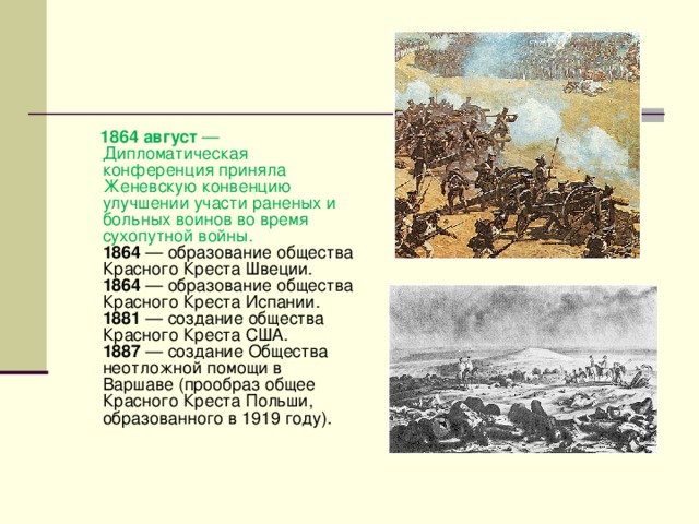   1864 август — Дипломатическая конференция приняла Женевскую конвенцию улучшении участи раненых и больных воинов во время сухопутной войны.  1864 — образование общества Красного Креста Швеции.  1864 — образование общества Красного Креста Испании.  1881 — создание общества Красного Креста США.  1887 — создание Общества неотложной помощи в Варшаве (прообраз общее Красного Креста Польши, образованного в 1919 году).    