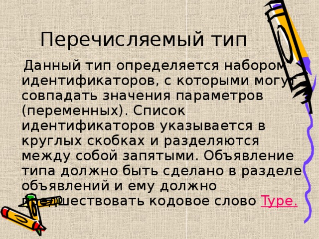 Перечисляемый тип  Данный тип определяется набором идентификаторов, с которыми могут совпадать значения параметров (переменных). Список идентификаторов указывается в круглых скобках и разделяются между собой запятыми. Объявление типа должно быть сделано в разделе объявлений и ему должно предшествовать кодовое слово Type . 